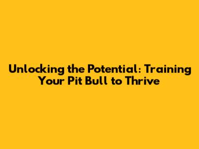 Unlocking the Potential: Training Your Pit Bull to Thrive