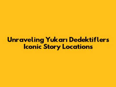 Unraveling Yukarı Dedektifler's Iconic Story Locations