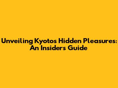 Unveiling Kyoto's Hidden Pleasures: An Insider's Guide
