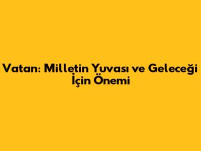 Vatan: Milletin Yuvası ve Geleceği İçin Önemi