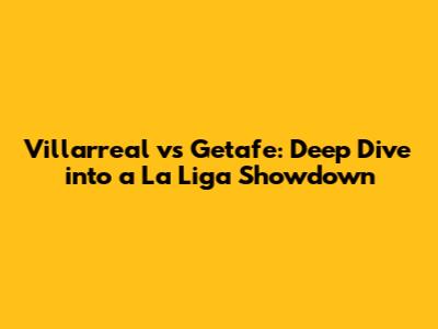 Villarreal vs Getafe: Deep Dive into a La Liga Showdown