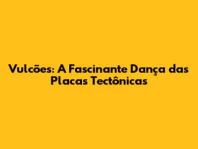 Vulcões: A Fascinante Dança das Placas Tectônicas