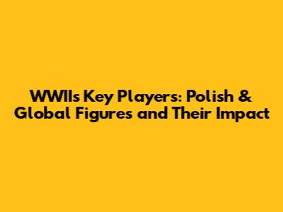WWII's Key Players: Polish & Global Figures and Their Impact