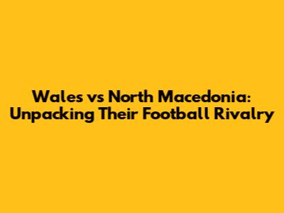 Wales vs North Macedonia: Unpacking Their Football Rivalry