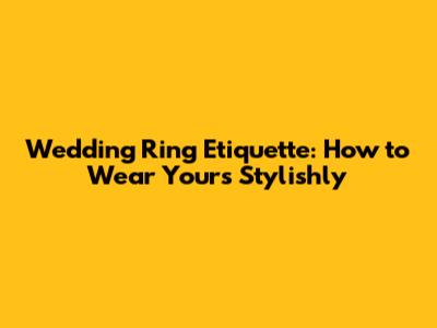 Wedding Ring Etiquette: How to Wear Yours Stylishly
