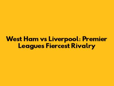 West Ham vs Liverpool: Premier League's Fiercest Rivalry