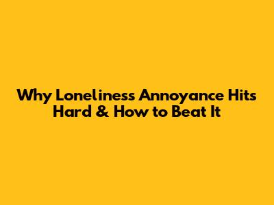 Why Loneliness Annoyance Hits Hard & How to Beat It
