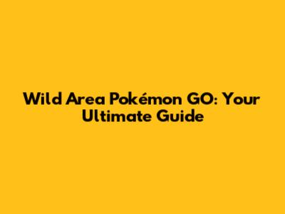 Wild Area Pokémon GO: Your Ultimate Guide