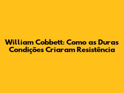 William Cobbett: Como as Duras Condições Criaram Resistência