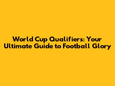 World Cup Qualifiers: Your Ultimate Guide to Football Glory