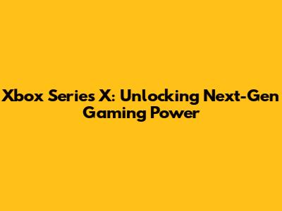 Xbox Series X: Unlocking Next-Gen Gaming Power