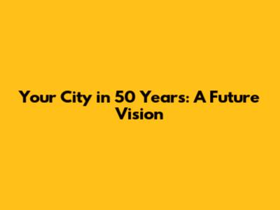 Your City in 50 Years: A Future Vision