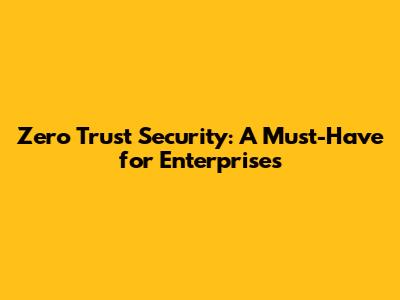 Zero Trust Security: A Must-Have for Enterprises