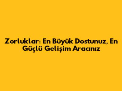 Zorluklar: En Büyük Dostunuz, En Güçlü Gelişim Aracınız